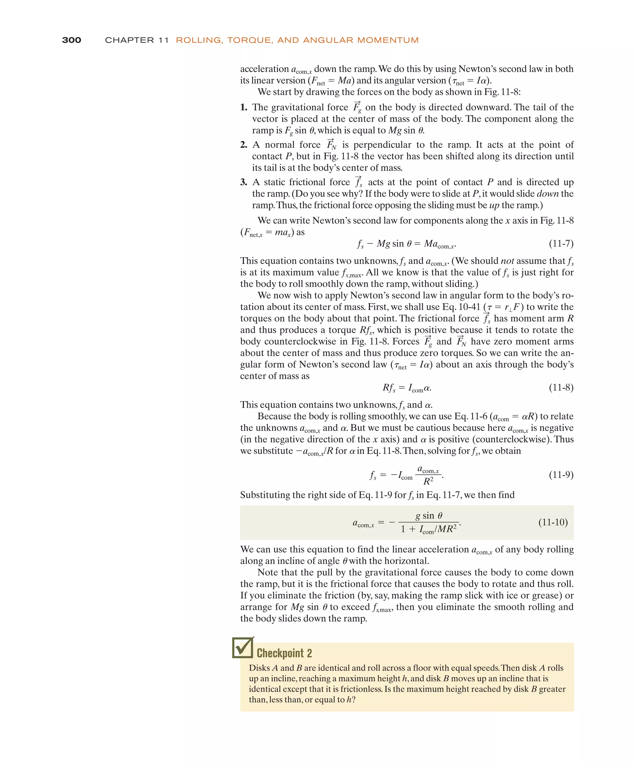 acceleration acom,x down the ramp.We do this by using Newton’s second law in both
its linear version (Fnet ! Ma) and its angular version (tnet ! Ia).
We start by drawing the forces on the body as shown in Fig. 11-8:
1. The gravitational force on the body is directed downward. The tail of the
vector is placed at the center of mass of the body. The component along the
ramp is Fg sin u, which is equal to Mg sin u.
2. A normal force is perpendicular to the ramp. It acts at the point of
contact P, but in Fig. 11-8 the vector has been shifted along its direction until
its tail is at the body’s center of mass.
3. A static frictional force acts at the point of contact P and is directed up
the ramp.(Do you see why? If the body were to slide at P,it would slide down the
ramp.Thus,the frictional force opposing the sliding must be up the ramp.)
We can write Newton’s second law for components along the x axis in Fig. 11-8
(Fnet,x ! max) as
fs % Mg sin u ! Macom,x. (11-7)
This equation contains two unknowns, fs and acom,x. (We should not assume that fs
is at its maximum value fs,max. All we know is that the value of fs is just right for
the body to roll smoothly down the ramp, without sliding.)
We now wish to apply Newton’s second law in angular form to the body’s ro-
tation about its center of mass. First, we shall use Eq. 10-41 to write the
torques on the body about that point. The frictional force has moment arm R
and thus produces a torque Rfs, which is positive because it tends to rotate the
body counterclockwise in Fig. 11-8. Forces and have zero moment arms
about the center of mass and thus produce zero torques. So we can write the an-
gular form of Newton’s second law (tnet ! Ia) about an axis through the body’s
center of mass as
Rfs ! Icoma. (11-8)
This equation contains two unknowns,fs and a.
Because the body is rolling smoothly, we can use Eq. 11-6 (acom ! aR) to relate
the unknowns acom,x and a. But we must be cautious because here acom,x is negative
(in the negative direction of the x axis) and a is positive (counterclockwise). Thus
we substitute %acom,x/R for a in Eq.11-8.Then,solving for fs,we obtain
(11-9)
Substituting the right side of Eq. 11-9 for fs in Eq. 11-7, we then find
(11-10)
We can use this equation to find the linear acceleration acom,x of any body rolling
along an incline of angle u with the horizontal.
Note that the pull by the gravitational force causes the body to come down
the ramp, but it is the frictional force that causes the body to rotate and thus roll.
If you eliminate the friction (by, say, making the ramp slick with ice or grease) or
arrange for Mg sin u to exceed fs,max, then you eliminate the smooth rolling and
the body slides down the ramp.
acom,x ! %
g sin u
1 & Icom/MR2
.
fs ! %Icom
acom,x
R2
.
F
:
N
F
:
g
f
:
s
(t ! r"F)
f
:
s
F
:
N
F
:
g
300 CHAPTER 11 ROLLING, TORQUE, AND ANGULAR MOMENTUM
Checkpoint 2
Disks A and B are identical and roll across a floor with equal speeds.Then disk A rolls
up an incline,reaching a maximum height h,and disk B moves up an incline that is
identical except that it is frictionless. Is the maximum height reached by disk B greater
than, less than, or equal to h?
 