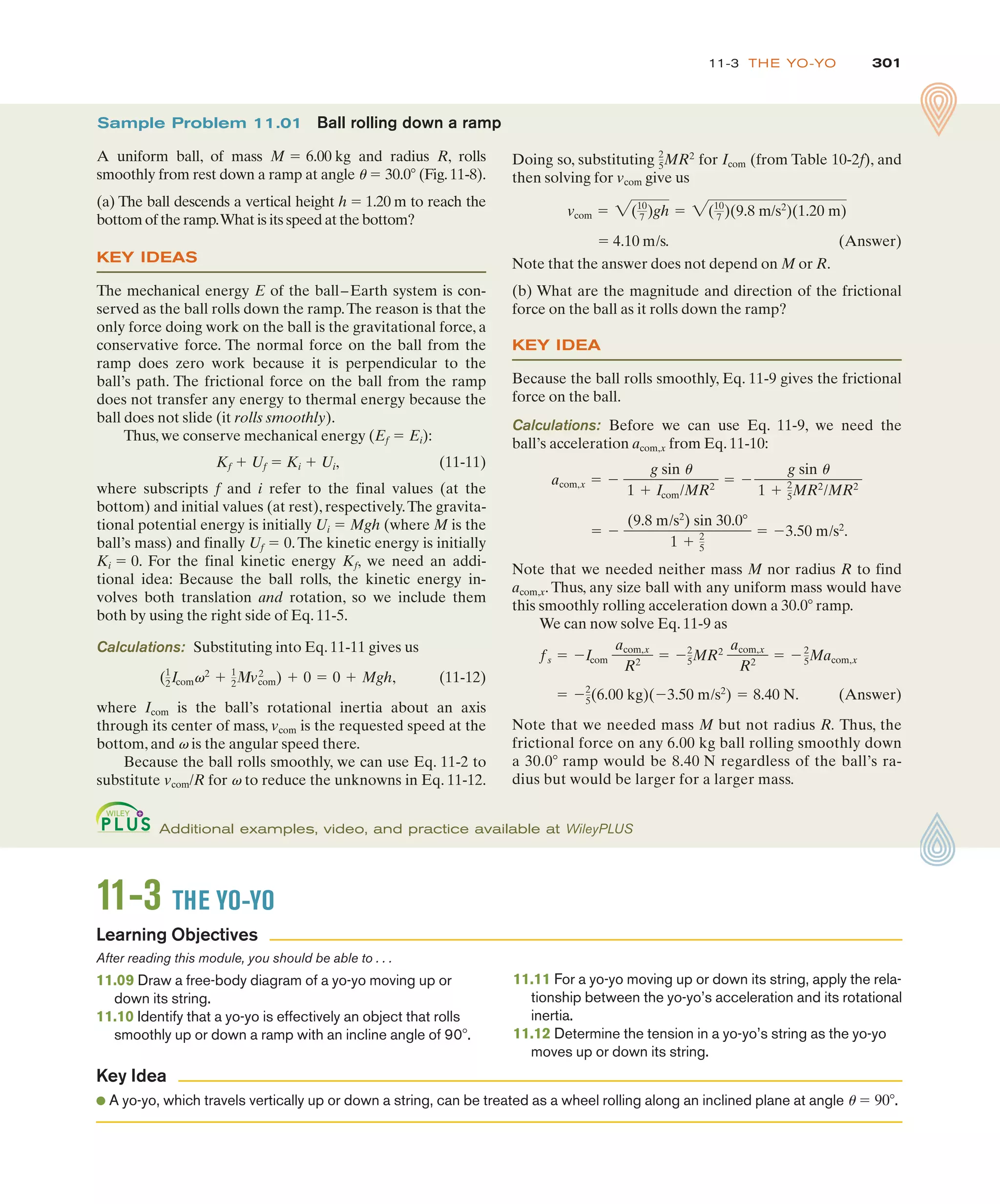 301
11-3 THE YO-YO
Doing so, substituting for Icom (from Table 10-2f), and
then solving for vcom give us
! 4.10 m/s. (Answer)
Note that the answer does not depend on M or R.
(b) What are the magnitude and direction of the frictional
force on the ball as it rolls down the ramp?
KEY IDEA
Because the ball rolls smoothly, Eq. 11-9 gives the frictional
force on the ball.
Calculations: Before we can use Eq. 11-9, we need the
ball’s acceleration acom,x from Eq. 11-10:
Note that we needed neither mass M nor radius R to find
acom,x. Thus, any size ball with any uniform mass would have
this smoothly rolling acceleration down a 30.0# ramp.
We can now solve Eq. 11-9 as
(Answer)
Note that we needed mass M but not radius R. Thus, the
frictional force on any 6.00 kg ball rolling smoothly down
a 30.0# ramp would be 8.40 N regardless of the ball’s ra-
dius but would be larger for a larger mass.
! %2
5(6.00 kg)(%3.50 m/s2
) ! 8.40 N.
fs ! %Icom
acom,x
R2
! %2
5MR2
acom,x
R2
! %2
5Macom,x
! %
(9.8 m/s2
) sin 30.0#
1 & 2
5
! %3.50 m/s2
.
acom,x ! %
g sin u
1 & Icom/MR2
! %
g sin u
1 & 2
5MR2
/MR2
vcom ! 2(10
7 )gh ! 2(10
7 )(9.8 m/s2
)(1.20 m)
2
5MR2
Sample Problem 11.01 Ball rolling down a ramp
A uniform ball, of mass M 6.00 kg and radius R, rolls
smoothly from rest down a ramp at angle u ! 30.0# (Fig.11-8).
(a) The ball descends a vertical height h ! 1.20 m to reach the
bottom of the ramp.What is its speed at the bottom?
KEY IDEAS
The mechanical energy E of the ball–Earth system is con-
served as the ball rolls down the ramp.The reason is that the
only force doing work on the ball is the gravitational force, a
conservative force. The normal force on the ball from the
ramp does zero work because it is perpendicular to the
ball’s path. The frictional force on the ball from the ramp
does not transfer any energy to thermal energy because the
ball does not slide (it rolls smoothly).
Thus, we conserve mechanical energy (Ef ! Ei):
Kf & Uf ! Ki & Ui, (11-11)
where subscripts f and i refer to the final values (at the
bottom) and initial values (at rest), respectively.The gravita-
tional potential energy is initially Ui ! Mgh (where M is the
ball’s mass) and finally Uf ! 0.The kinetic energy is initially
Ki ! 0. For the final kinetic energy Kf, we need an addi-
tional idea: Because the ball rolls, the kinetic energy in-
volves both translation and rotation, so we include them
both by using the right side of Eq. 11-5.
Calculations: Substituting into Eq. 11-11 gives us
(11-12)
where Icom is the ball’s rotational inertia about an axis
through its center of mass, vcom is the requested speed at the
bottom, and v is the angular speed there.
Because the ball rolls smoothly, we can use Eq. 11-2 to
substitute vcom/R for v to reduce the unknowns in Eq. 11-12.
(1
2Icomv2
& 1
23vcom
2
) & 0 ! 0 & Mgh,
!
Additional examples, video, and practice available at WileyPLUS
11-3 THE YO-YO
After reading this module, you should be able to . . .
11.09 Draw a free-body diagram of a yo-yo moving up or
down its string.
11.10 Identify that a yo-yo is effectively an object that rolls
smoothly up or down a ramp with an incline angle of 90#.
11.11 For a yo-yo moving up or down its string, apply the rela-
tionship between the yo-yo’s acceleration and its rotational
inertia.
11.12 Determine the tension in a yo-yo’s string as the yo-yo
moves up or down its string.
● A yo-yo, which travels vertically up or down a string, can be treated as a wheel rolling along an inclined plane at angle u ! 90#.
Learning Objectives
Key Idea
 