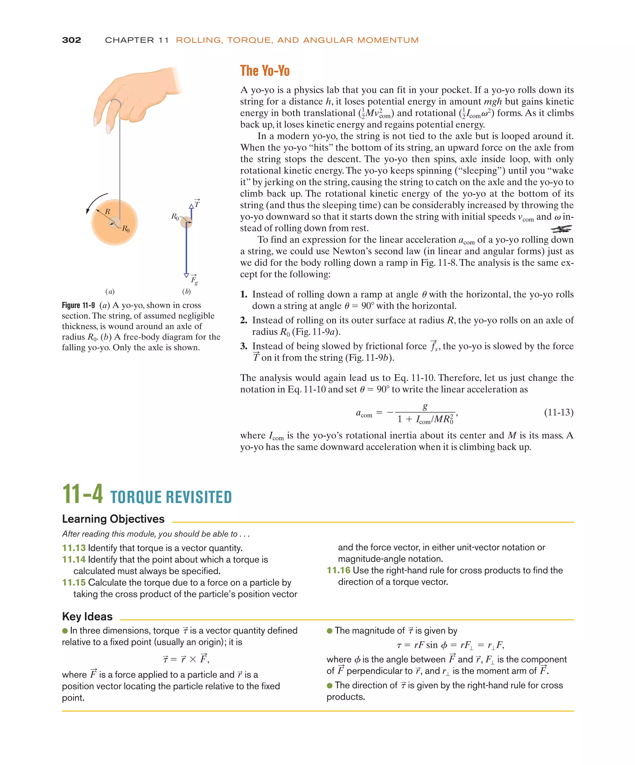 The Yo-Yo
A yo-yo is a physics lab that you can fit in your pocket. If a yo-yo rolls down its
string for a distance h, it loses potential energy in amount mgh but gains kinetic
energy in both translational and rotational forms. As it climbs
back up, it loses kinetic energy and regains potential energy.
In a modern yo-yo, the string is not tied to the axle but is looped around it.
When the yo-yo “hits” the bottom of its string, an upward force on the axle from
the string stops the descent. The yo-yo then spins, axle inside loop, with only
rotational kinetic energy. The yo-yo keeps spinning (“sleeping”) until you “wake
it” by jerking on the string, causing the string to catch on the axle and the yo-yo to
climb back up. The rotational kinetic energy of the yo-yo at the bottom of its
string (and thus the sleeping time) can be considerably increased by throwing the
yo-yo downward so that it starts down the string with initial speeds vcom and v in-
stead of rolling down from rest.
To find an expression for the linear acceleration acom of a yo-yo rolling down
a string, we could use Newton’s second law (in linear and angular forms) just as
we did for the body rolling down a ramp in Fig. 11-8.The analysis is the same ex-
cept for the following:
1. Instead of rolling down a ramp at angle u with the horizontal, the yo-yo rolls
down a string at angle u ! 90# with the horizontal.
2. Instead of rolling on its outer surface at radius R, the yo-yo rolls on an axle of
radius R0 (Fig. 11-9a).
3. Instead of being slowed by frictional force , the yo-yo is slowed by the force
on it from the string (Fig. 11-9b).
The analysis would again lead us to Eq. 11-10. Therefore, let us just change the
notation in Eq. 11-10 and set u ! 90# to write the linear acceleration as
(11-13)
where Icom is the yo-yo’s rotational inertia about its center and M is its mass. A
yo-yo has the same downward acceleration when it is climbing back up.
acom ! %
g
1 & Icom/MR2
0
,
T
:
f
:
s
(1
2Icomv2
)
(1
2Mvcom
2
)
302 CHAPTER 11 ROLLING, TORQUE, AND ANGULAR MOMENTUM
Figure 11-9 (a) A yo-yo, shown in cross
section. The string, of assumed negligible
thickness, is wound around an axle of
radius R0. (b) A free-body diagram for the
falling yo-yo. Only the axle is shown.
Fg
(a) (b)
R
R0
R0
T
11-4 TORQUE REVISITED
After reading this module, you should be able to . . .
11.13 Identify that torque is a vector quantity.
11.14 Identify that the point about which a torque is
calculated must always be specified.
11.15 Calculate the torque due to a force on a particle by
taking the cross product of the particle’s position vector
and the force vector, in either unit-vector notation or
magnitude-angle notation.
11.16 Use the right-hand rule for cross products to find the
direction of a torque vector.
● In three dimensions, torque is a vector quantity defined
relative to a fixed point (usually an origin); it is
where is a force applied to a particle and is a
position vector locating the particle relative to the fixed
point.
r
:
F
:
t
:
! r
:
$ F
:
,
t
:
● The magnitude of is given by
where f is the angle between and , is the component
of perpendicular to , and is the moment arm of .
● The direction of is given by the right-hand rule for cross
products.
t
:
F
:
r"
r
:
F
:
F"
r
:
F
:
t ! rF sin f ! rF" ! r"F,
t
:
Learning Objectives
Key Ideas
 