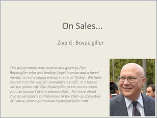 On Sales...
Ziya G. Boyacigiller
This presentation was created and given by Ziya
Boyacigiller who was leading Angel Investor and a loved
mentor to many young entrepreneurs in Turkey. We have
shared it on the web for everyone’s benefit. It is free to
use but please cite Ziya Boyacigiller as the source when
you use any part of this presentation. For more about
Ziya Boyacigiller’s contributions to the start-up Ecosystem
of Turkey, please go to www.ziyaboyacigiller.com
 