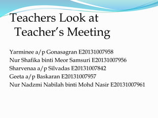 Teachers Look at
Teacher’s Meeting
Yarminee a/p Gonasagran E20131007958
Nur Shafika binti Meor Samsuri E20131007956
Sharvenaa a/p Silvadas E20131007842
Geeta a/p Baskaran E20131007957
Nur Nadzmi Nabilah binti Mohd Nasir E20131007961
 