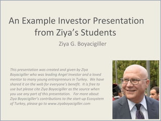 An Example Investor Presentation
from Ziya’s Students
Ziya G. Boyacigiller
This presentation was created and given by Ziya
Boyacigiller who was leading Angel Investor and a loved
mentor to many young entrepreneurs in Turkey. We have
shared it on the web for everyone’s benefit. It is free to
use but please cite Ziya Boyacigiller as the source when
you use any part of this presentation. For more about
Ziya Boyacigiller’s contributions to the start-up Ecosystem
of Turkey, please go to www.ziyaboyacigiller.com
 