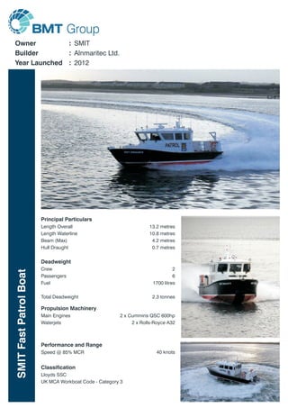 SMITFastPatrolBoat
Owner
Builder
Year Launched
SMIT
Alnmaritec Ltd.
2012
:
:
:
Length Overall
Length Waterline
Beam (Max)
Hull Draught
13.2 metres
10.8 metres
4.2 metres
0.7 metres
Principal Particulars
Deadweight
Crew
Passengers
Fuel
Total Deadweight
2
6
1700 litres
2.3 tonnes
Propulsion Machinery
Main Engines
Waterjets
2 x Cummins QSC 600hp
2 x Rolls-Royce A32
Performance and Range
Speed @ 85% MCR 40 knots
Classification
Lloyds SSC
UK MCA Workboat Code - Category 3
 
