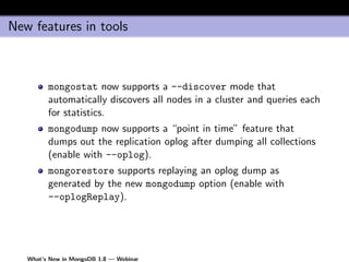 New features in tools



         mongostat now supports a --discover mode that
         automatically discovers all nodes in a cluster and queries each
         for statistics.
         mongodump now supports a “point in time” feature that
         dumps out the replication oplog after dumping all collections
         (enable with --oplog).
         mongorestore supports replaying an oplog dump as
         generated by the new mongodump option (enable with
         --oplogReplay).




   What’s New in MongoDB 1.8 — Webinar
 