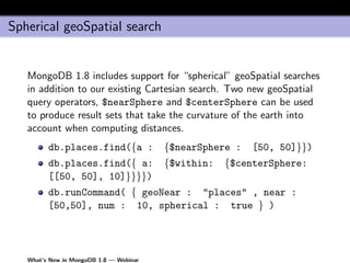 Spherical geoSpatial search


   MongoDB 1.8 includes support for “spherical” geoSpatial searches
   in addition to our existing Cartesian search. Two new geoSpatial
   query operators, $nearSphere and $centerSphere can be used
   to produce result sets that take the curvature of the earth into
   account when computing distances.
         db.places.find({a :             {$nearSphere :   [50, 50]}})
         db.places.find({ a:             {$within:   {$centerSphere:
         [[50, 50], 10]}}}})
         db.runCommand( { geoNear : "places" , near :
         [50,50], num : 10, spherical : true } )




   What’s New in MongoDB 1.8 — Webinar
 