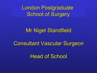 London Postgraduate  School of Surgery Mr Nigel Standfield Consultant Vascular Surgeon Head of School 