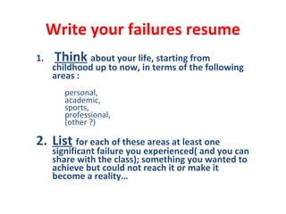 Write your failures resume
1. Think about your life, starting from
childhood up to now, in terms of the following
areas :
personal,
academic,
sports,
professional,
(other ?)
2. List for each of these areas at least one
significant failure you experienced( and you can
share with the class); something you wanted to
achieve but could not reach it or make it
become a reality…
 