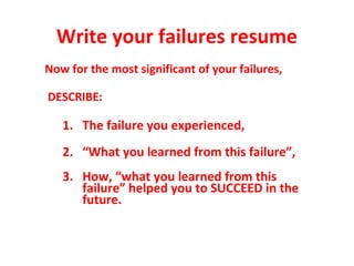 Write your failures resume
Now for the most significant of your failures,
DESCRIBE:
1. The failure you experienced,
2. “What you learned from this failure”,
3. How, “what you learned from this
failure” helped you to SUCCEED in the
future.
 