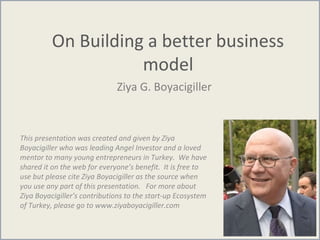 On Building a better business
model
Ziya G. Boyacigiller
This presentation was created and given by Ziya
Boyacigiller who was leading Angel Investor and a loved
mentor to many young entrepreneurs in Turkey. We have
shared it on the web for everyone’s benefit. It is free to
use but please cite Ziya Boyacigiller as the source when
you use any part of this presentation. For more about
Ziya Boyacigiller’s contributions to the start-up Ecosystem
of Turkey, please go to www.ziyaboyacigiller.com
 
