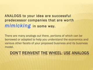 ANALOGS to your idea are successful
predecessor companies that are worth
mimicking in some way.
There are many analogs out there, portions of which can be
borrowed or adapted to help you understand the economics and
various other facets of your proposed business and its business
model.
 