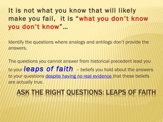 It is not what you know that will likely
make you fail, it is “what you don’t know
you don’t know”…
Identify the questions where analogs and antilogs don’t provide the
answers.
The questions you cannot answer from historical precedent lead you
to your leaps of faith – beliefs you hold about the answers
to your questions despite having no real evidence that these beliefs
are actually true.
 
