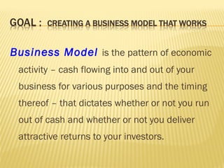 Business Model is the pattern of economic
activity – cash flowing into and out of your
business for various purposes and the timing
thereof – that dictates whether or not you run
out of cash and whether or not you deliver
attractive returns to your investors.
 
