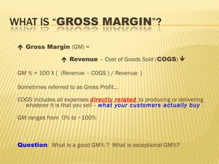  Gross Margin (GM) =
 Revenue – Cost of Goods Sold (COGS) 
GM % = 100 X { (Revenue – COGS ) / Revenue }
Sometimes referred to as Gross Profit…
COGS includes all expenses directly related to producing or delivering
whatever it is that you sell -- what your customers actually buy .
GM ranges from 0% to ~100%
Question: What is a good GM% ? What is exceptional GM%?
 