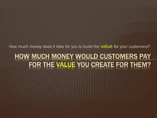 How much money does it take for you to build the value for your customers?
 