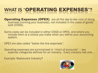 Operating Expenses (OPEX) are all the day-to-day cost of doing
business (running your business), not included in the costs of goods
sold (COGS).
Some costs can be included in either COGS or OPEX, and where you
include them is a choice you make when you define your accounting
system.
OPEX are also called “below the line expenses”.
Operating expenses are summarized in “chart of accounts” – key
expense categories defined for an industry. Every industry has one…
Example: Restaurant Industry?
 