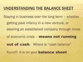 Staying in business over the long term – whether
getting past infancy in a new venture, or
steering an established company through times
of economic crisis – means not running
out of cash. Where is “cash balance”
found? It is on your balance sheet.
 