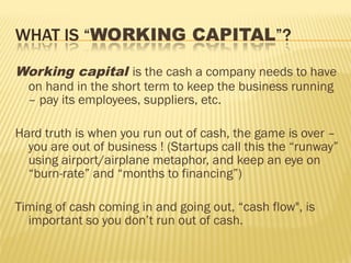 Working capital is the cash a company needs to have
on hand in the short term to keep the business running
– pay its employees, suppliers, etc.
Hard truth is when you run out of cash, the game is over –
you are out of business ! (Startups call this the “runway”
using airport/airplane metaphor, and keep an eye on
“burn-rate” and “months to financing”)
Timing of cash coming in and going out, “cash flow", is
important so you don’t run out of cash.
 