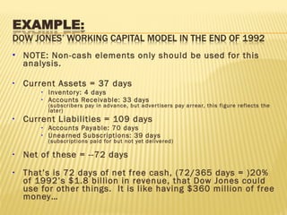  NOTE: Non-cash elements only should be used for this
analysis.
• Current Assets = 37 days
• Inventory: 4 days
• Accounts Receivable: 33 days
(subscribers pay in advance, but advertisers pay arrear, this figure reflects the
later)
• Current Liabilities = 109 days
• Accounts Payable: 70 days
• Unearned Subscriptions: 39 days
(subscriptions paid for but not yet delivered)
• Net of these = --72 days
• That’s is 72 days of net free cash, (72/365 days = )20%
of 1992’s $1.8 billion in revenue, that Dow Jones could
use for other things. It is like having $360 million of free
money…
 