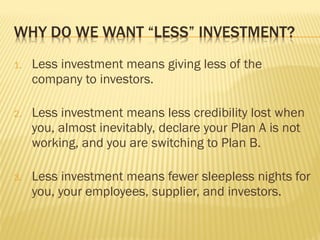 1. Less investment means giving less of the
company to investors.
2. Less investment means less credibility lost when
you, almost inevitably, declare your Plan A is not
working, and you are switching to Plan B.
3. Less investment means fewer sleepless nights for
you, your employees, supplier, and investors.
 