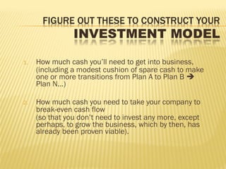1. How much cash you’ll need to get into business,
(including a modest cushion of spare cash to make
one or more transitions from Plan A to Plan B 
Plan N…)
2. How much cash you need to take your company to
break-even cash flow
(so that you don’t need to invest any more, except
perhaps, to grow the business, which by then, has
already been proven viable).
 