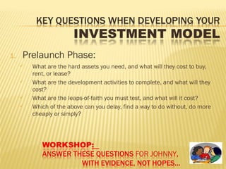 1. Prelaunch Phase:
 What are the hard assets you need, and what will they cost to buy,
rent, or lease?
 What are the development activities to complete, and what will they
cost?
 What are the leaps-of-faith you must test, and what will it cost?
 Which of the above can you delay, find a way to do without, do more
cheaply or simply?
 