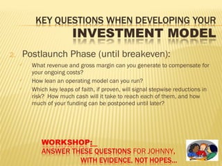 2. Postlaunch Phase (until breakeven):
 What revenue and gross margin can you generate to compensate for
your ongoing costs?
 How lean an operating model can you run?
 Which key leaps of faith, if proven, will signal stepwise reductions in
risk? How much cash will it take to reach each of them, and how
much of your funding can be postponed until later?
 
