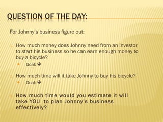 For Johnny’s business figure out:
1. How much money does Johnny need from an investor
to start his business so he can earn enough money to
buy a bicycle?
 Goal: 
1. How much time will it take Johnny to buy his bicycle?
 Goal: 
1. How much time would you estimate it will
take YOU to plan Johnny’s business
effectively?
 