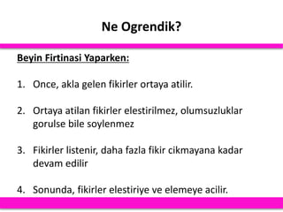 Ne Ogrendik?
Beyin Firtinasi Yaparken:
1. Once, akla gelen fikirler ortaya atilir.
2. Ortaya atilan fikirler elestirilmez, olumsuzluklar
gorulse bile soylenmez
3. Fikirler listenir, daha fazla fikir cikmayana kadar
devam edilir
4. Sonunda, fikirler elestiriye ve elemeye acilir.
 