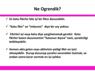 Ne Ogrendik?
 En kotu fikirler bile iyi bir fikre donusebilir.
 “Kotu fikir” ve “imkansiz” diye bir sey yoktur.
 Fikirleri iyi veya kotu diye yargilamamak gerekir. Kotu
fikirler bazen dusuncemizi “kutunun dışına” tasir, yaraticiligi
tetikleyebilir.
 Hemen akla gelen veya aklimizin yattigi fikir en iyisi
olmayabilir. Durup dusunup yaratici secenekler bulmak, ve
ondan sonra karar vermek en iyi yoldur.
 