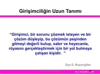 Girişimciliğin Uzun Tanımı
“Girişimci, bir sorunu çözmek isteyen ve bir
çözüm düşleyip, bu çözümün peşinden
gitmeyi değerli bulup, sabır ve heyecanla,
rüyasını gerçekleştirmek için bir yol bulmaya
çalışan kişidir. ”
Ziya G. Boyacigiller
Ziya G. Boyacigiller (c) 2008
(c) Ziya G. Boyacigiller 2012 10
 