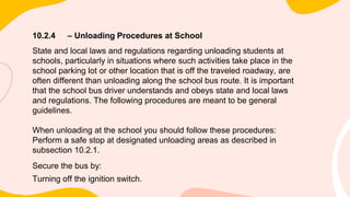10.2.4 – Unloading Procedures at School
State and local laws and regulations regarding unloading students at
schools, particularly in situations where such activities take place in the
school parking lot or other location that is off the traveled roadway, are
often different than unloading along the school bus route. It is important
that the school bus driver understands and obeys state and local laws
and regulations. The following procedures are meant to be general
guidelines.
When unloading at the school you should follow these procedures:
Perform a safe stop at designated unloading areas as described in
subsection 10.2.1.
Secure the bus by:
Turning off the ignition switch.
 