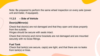 Note: Be prepared to perform the same wheel inspection on every axle (power
unit and trailer, if equipped).
11.2.5 – Side of Vehicle
Door(s)/Mirror(s)
Check that door(s) are not damaged and that they open and close properly
from the outside.
Hinges should be secure with seals intact.
Check that mirror(s) and mirror brackets are not damaged and are mounted
securely with no loose fittings.
Fuel Tank
Check that tank(s) are secure, cap(s) are tight, and that there are no leaks
from tank(s) or lines.
 