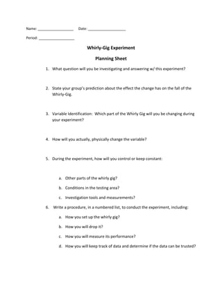 Name: __________________     Date: ___________________

Period: __________________

                                 Whirly-Gig Experiment

                                      Planning Sheet
          1. What question will you be investigating and answering w/ this experiment?



          2. State your group’s prediction about the effect the change has on the fall of the
             Whirly-Gig.



          3. Variable Identification: Which part of the Whirly Gig will you be changing during
             your experiment?



          4. How will you actually, physically change the variable?



          5. During the experiment, how will you control or keep constant:



                 a. Other parts of the whirly gig?

                 b. Conditions in the testing area?

                 c. Investigation tools and measurements?

          6. Write a procedure, in a numbered list, to conduct the experiment, including:

                 a. How you set up the whirly gig?

                 b. How you will drop it?

                 c. How you will measure its performance?

                 d. How you will keep track of data and determine if the data can be trusted?
 