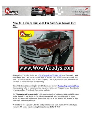 New 2010 Dodge Ram 2500 For Sale Near Kansas City
MO




Woodys Jeep Chrysler Dodge has a 2010 Dodge Ram 2500 for sale near Kansas City MO.
This Dodge Ram 2500 has an exterior color of Inferno Red Crystal Pearlcoat/Black Cloth
Top. The vehicle is VIN# 3D7UT2CL8AG135742 and is provided for your convenience if
you wish to research this car independently.

This 2010 Ram 2500 is selling for $45,156 but please contact Woodys Jeep Chrysler Dodge
for any special sales or promotions that may apply to this car. You can request those details
by using our Free Price Quote form on our website.

All Woodys Jeep Chrysler Dodge vehicles go through an inspection prior to placing them
online for sale. If you would like to confirm today's best price on this vehicle or if you
would like additional information, please view this car on our website and provide us with
your basic contact information.

A member of Woodys Jeep Chrysler Dodge Internet sales team member will contact you
promptly. Of course we are just a phone call away: 660-240-8020
 