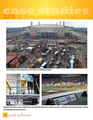 case studies
2008               US Army All-American Bowl




      SAN ANTONIO, TEXAS OVERVIEW OF US ARMY ALL-AMERICAN BOWL




WINDOW GRAPHICS, LARGE FORMAT DYE-SUBLIMATION GRAPHICS & INSTALLATION, A-FRAMES, SKIRTING AND TABLE COVERS,
WAYFINDING AND POP-UP TENTS



 10     Create Enthusiasm!
 