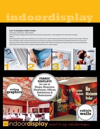 indoordisplay
      EASY TO ASSEMBLE FABRIC FRAMES
      Create space, divide rooms. add atmosphere.
      POP: Customize your display frames using our frame system. Decrease waste - reorder graphics for the same frame as needed.
      OFFICE:
      With rolling partition walls made out of fabric you can create rooms as needed. Build the perfect atmosphere with your chosen images. Different
      fabrics will absorb, soften sound and if necessary we can provide you with extra sound absorbing mat integrated into the frame. If you want to
      reduce the sound or reduce ambient noise level, why not use fabric walls. Perfect for temporary or long-term solutions. Easy to assemble frames.
      With a fabric frame systems you can change the image when you want... again and again.




                                                           FABRIC
                                                          DISPLAYS
                                                       for use in
                                                   Shops, Museums,
       ceiling                                    Showroom, Offices,
  graphics                                           Exhibitions &
                                                      Restaurants




100
      indoordisplay Perfect for Dye Sublimated Graphics
 