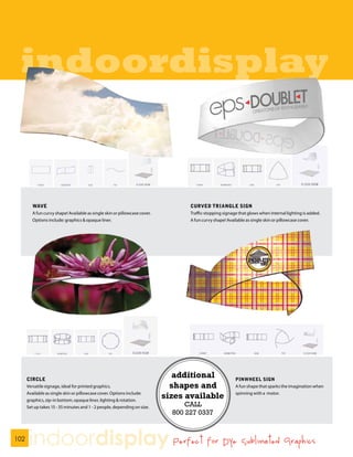 indoordisplay


         WAVE                                                                      CURVED TRIANGLE SIGN
         A fun curvy shape! Available as single skin or pillowcase cover.          Traffic-stopping signage that glows when internal lighting is added.
         Options include: graphics & opaque liner.                                 A fun curvy shape! Available as single skin or pillowcase cover.




      CIRCLE
                                                                               additional                 PINWHEEL SIGN
      Versatile signage, ideal for printed graphics.                          shapes and                  A fun shape that sparks the imagination when
      Available as single skin or pillowcase cover. Options include:
      graphics, zip-in bottom, opaque liner, lighting & rotation.
                                                                            sizes available               spinning with a motor.


      Set up takes 15 - 35 minutes and 1 - 2 people, depending on size.           CALL
                                                                              800 227 0337


102
       indoordisplay Perfect for Dye Sublimated Graphics
 