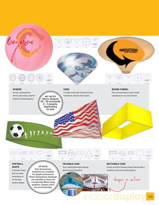 SPHERE                                              CONE                                         ROUND FUNNEL
 An eye-catching three-                              A simple shape with minimal internal         This stunning shape creates a bold
 dimensional shape, ideal for       set up for       framework, ideal for illumination.           centerpiece in any environment.
 dramatic printed graphics.      fabric shapes:
                                25 - 30 minutes&
                                  2 - 3 people,
                                   depending
                                     on size




FOOTBALL                                            TRIANGLE SIGN                           RECTANGLE SIGN
SHAPE                          OF NOTE:             Three-sided lightweight signage,        A bold, attention-drawing shape that provides a
                           Two-dimensional
A dynamic shape                                     ideal for printed graphics.             versatile surface for printed graphics.
                        templates are available
that can easily
                        for graphic placement.
hang above or        Three-dimensional drawings
mount atop             are available to drop into
                       a rendering. When using
                                                                                                     shapes in action!
another display.
                       graphics, opaque liners
                          are recommended.




                                                                                  indoordisplay                                               103
 