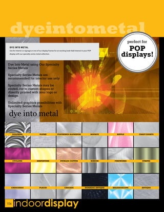 dyeintometal
                                                                                                                               perfect for
 DYE INTO METAL
 Use for interior or signage or one of our display frames for an exciting look! Add interest in your POP                  POP
 display with our specialty series metal collection.
                                                                                                                        displays!
Dye Into Metal using Our Specialty
Series Metals

Specialty Series Metals are
recommended for interior use only

Specialty Series Metals may be
routed, cut to custom shapes or
directly printed with your logo or
design

Unlimited graphics possibilities with
Specialty Series Metals




      DOLPHINS                         PLUME                 FEATHERED ALUMINUM                        BOUNCE        RIPPLE          CRAZY EIGHTS




      CYCLONE                      SERPENTINE                    SWIRLED COPPER                        RIBBON      FIREWORKS           STRIPES




   CRESCENDO                          PLACID                          CASCADE                   NOMADIC ANTIQUE   KALEIDOSCOPE         ANTIQUE




106
      indoordisplay
 