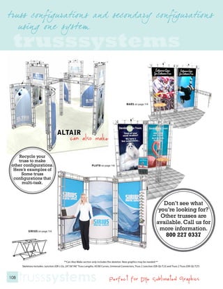 trusssystems

                                                                                                    MARS on page 114




                                     ALTAIR
                                                 can also make

     Recycle your
    truss to make
 other configurations.                                               PLUTO on page 116
  Here’s examples of
      Some truss
  configurations that
      multi-task.




           SIRIUS on page 116




                                           **Can Also Make section only includes the skeleton. New graphics may be needed.**
      Skeletons Includes: Junction (OR-J-2)s, 24”/36”/46” Truss Lengths, 45/90 Curves, Universal Connectors, Truss 2 Junction (OR-QL-T2J) and Truss 2 Truss (OR-QL-T2T)



108
      trusssystems                                                                   Perfect for Dye Sublimated Graphics
 