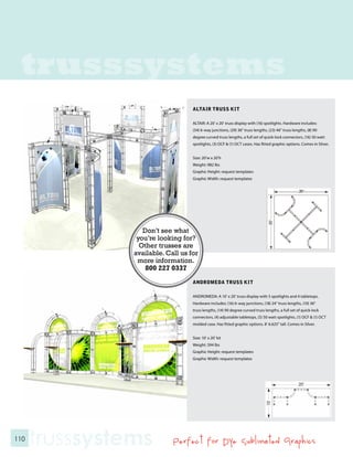 trusssystems
                                    ALTAIR TRUSS KIT

                                    ALTAIR: A 20’ x 20’ truss display with (16) spotlights. Hardware includes:
                                    (34) 6-way junctions, (29) 36” truss lengths, (23) 46” truss lengths, (8) 90
                                    degree curved truss lengths, a full set of quick-lock connectors, (16) 50 watt
                                    spotlights, (3) OCF & (1) OCT cases. Has fitted graphic options. Comes in Silver.


                                    Size: 20’w x 20’h
                                    Weight: 982 lbs
                                    Graphic Height: request templates
                                    Graphic Width: request templates




                   Don’t see what
                 you’re looking for?
                  Other trusses are
                available. Call us for
                 more information.
                    800 227 0337
                                    ANDROMEDA TRUSS KIT

                                    ANDROMEDA: A 10’ x 20’ truss display with 5 spotlights and 4 tabletops.
                                    Hardware includes: (16) 6-way junctions, (18) 24” truss lengths, (10) 36”
                                    truss lengths, (14) 90 degree curved truss lengths, a full set of quick-lock
                                    connectors, (4) adjustable tabletops, (5) 50 watt spotlights, (1) OCF & (1) OCT
                                    molded case. Has fitted graphic options. 8’ 6.625” tall. Comes in Silver.


                                    Size: 10’ x 20’ kit
                                    Weight: 594 lbs
                                    Graphic Height: request templates
                                    Graphic Width: request templates




110
      trusssystems           Perfect for Dye Sublimated Graphics
 