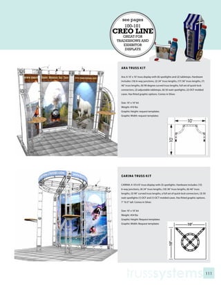 see pages
   100-101
CREO LINE
   GREAT FOR
TRADESHOWS AND
   EXHIBITOR
    DISPLAYS




 ARA TRUSS KIT

 Ara: A 10’ x 10’ truss display with (6) spotlights and (2) tabletops. Hardware
 includes: (16) 6-way junctions, (2) 24” truss lengths, (17) 36” truss lengths, (7)
 46” truss lengths, (6) 90 degree curved truss lengths, full set of quick-lock
 connectors, (2) adjustable tabletops, (6) 50 watt spotlights, (2) OCF molded
 cases. Has fitted graphic options. Comes in Silver.


 Size: 10’ x 10’ kit
 Weight: 410 lbs
 Graphic Height: request templates
 Graphic Width: request templates




 CARINA TRUSS KIT

 CARINA: A 10’x10’ truss display with (3) spotlights. Hardware includes: (13)
 6-way junctions, (4) 24” truss lengths, (10) 36” truss lengths, (6) 46” truss
 lengths, (5) 90˚ curved truss lengths, a full set of quick-lock connectors, (3) 50
 watt spotlights (1) OCF and (1) OCT molded cases. Has fitted graphic options.
 7’ 10.5” tall. Comes in Silver.


 Size: 10’ x 10’ kit
 Weight: 454 lbs
 Graphic Height: Request templates
 Graphic Width: Request templates




     trusssystems                                                                     111
 