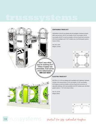 trusssystems
                                    CENTAURUS TRUSS KIT

                                    CENTAURUS: A 20’x20’ truss display with (24) spotlights. Hardware includes:
                                    (68) 6-way junctions, (32) 24” truss lengths, (16) 36” truss lengths, (32) 46”
                                    truss lengths, (64) 90” curved truss lengths, a full set of quick-lock connectors,
                                    (24) 50 watt spotlights and (7) OCT molded cases. Has fitted graphic options.
                                    Comes in Silver.


                                    Size: 20’w x 20’h
                                    Weight: 2,333 lbs




                   Don’t see what
                 you’re looking for?
                  Other trusses are
                available. Call us for
                 more information.
                    800 227 0337
                                    ELECTRA TRUSS KIT

                                    ELECTRA: A 10’ x 20’ truss display with 6 spotlights and 2 tabletops. Hardware
                                    includes: (14) 6-way junctions, (7) 36” truss lengths, (11) 46” truss lengths,
                                    (8) 45 degree curved truss lengths, a full set of quick-lock connectors, (2)
                                    adjustable tabletops, (6) 50 watt spotlights & (2) OCF molded cases. Has fitted
                                    graphic options. 7’ 10.5” tall. Comes in Silver.


                                    Size: 10’ x 20’ kit
                                    Weight: 594 lbs




112
      trusssystems           Perfect for Dye Sublimated Graphics
 