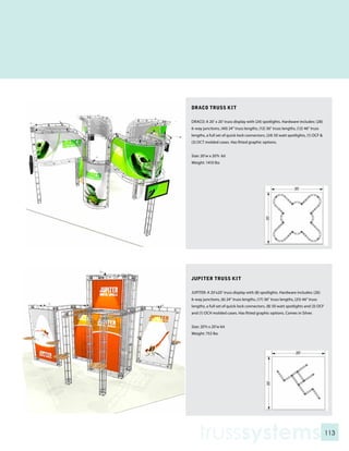 DRACO TRUSS KIT

DRACO: A 20’ x 20’ truss display with (24) spotlights. Hardware includes: (28)
6-way junctions, (40) 24” truss lengths, (12) 36” truss lengths, (12) 46” truss
lengths, a full set of quick-lock connectors, (24) 50 watt spotlights, (1) OCF &
(3) OCT molded cases. Has fitted graphic options.


Size: 20’w x 20’h kit
Weight: 1410 lbs




JUPITER TRUSS KIT

JUPITER: A 20’x20’ truss display with (8) spotlights. Hardware includes: (26)
6-way junctions, (6) 24” truss lengths, (17) 36” truss lengths, (25) 46” truss
lengths, a full set of quick-lock connectors, (8) 50 watt spotlights and (3) OCF
and (1) OCH molded cases. Has fitted graphic options. Comes in Silver.


Size: 20’h x 20’w kit
Weight: 753 lbs




    trusssystems                                                                   113
 