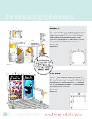 trusssystems
                                    LEO TRUSS KIT

                                    LEO” A 20’ x 20’ truss display with (16) spotlights and (8) tabletops. Hardware
                                    includes: (48) 6-way junctions, (24) 24” truss lengths, (36) 36” truss lengths,
                                    (12) 46” truss lengths, (16) 45 degree curved truss lengths, (16) 90 degree
                                    curved truss lengths, (8) adjustable tabletops, a full set of quick-lock
                                    connectors, (16) universal connectors, (16) 50 watt spotlights, (4) OCF & (2)
                                    OCT molded cases. Has fitted graphic options. Comes in Silver.


                                    Size: 20’w x 20’h
                                    Weight: 1805 lbs




                   Don’t see what
                 you’re looking for?
                  Other trusses are
                available. Call us for
                 more information.
                    800 227 0337
                                    MARS TRUSS KIT

                                    MARS: A 10’ x 10’ truss display with (2) spotlights and (2) tabletops, all
                                    packed in an 2 freight cases. Hardware includes: (13) 6-way junctions, (5) 36”
                                    truss lengths, 09 x 46” truss lengths, a full set of quick-lock connectors, (2)
                                    adjustable tabletops, (2) 50 watt spotlights and (1) OCF & (1) OCH molded
                                    case. Has fitted graphic options ANDROMEDA: A 10’ x 20’ truss display with 5
                                    spotlights and 4 tabletops. Comes in Silver.


                                    Size: 10’ x 10’ kit
                                    Weight: 325 lbs




114
      trusssystems           Perfect for Dye Sublimated Graphics
 