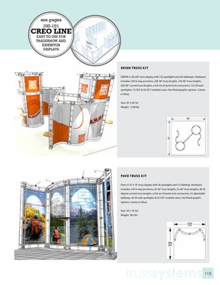 see pages
    100-101
CREO LINE
 EASY TO USE FOR
 TRADESHOW AND
    EXHIBITOR
     DISPLAYS




                   ORION TRUSS KIT

                   ORION: A 20’x20’ truss display with (12) spotlights and (6) tabletops. Hardware
                   includes: (32) 6-way junctions, (20) 36” truss lengths, (16) 46” truss lengths,
                   (20) 90” curved truss lengths, a full set of quick-lock connectors, (12) 50 watt
                   spotlights, (1) OCF & (3) OCT molded cases. Has fitted graphic options. Comes
                   in Silver.


                   Size: 20’ x 20’ kit
                   Weight: 2138 lbs




                   PAVO TRUSS KIT

                   Pavo: A 10 ‘x 10’ truss display with (4) spotlights and (1) tabletop. Hardware
                   includes: (10) 6-way junctions, (5) 36” truss lengths, (5) 46” truss lengths, (8) 45
                   degree curved truss lengths, a full set of quick-lock connectors, (1) adjustable
                   tabletop, (4) 50 watt spotlights & (2) OCF molded cases. Has fitted graphic
                   options. Comes in Silver.


                   Size: 10’ x 10’ kit
                   Weight: 365 lbs




                       trusssystems                                                                   115
 