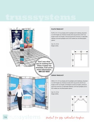 trusssystems
                                    PLUTO TRUSS KIT

                                    PLUTO: A 10’ x 10’ truss display with (1) spotlight and (1) tabletop, all packed
                                    in an OCF freight case. Hardware includes: (8) 6-way junctions, (4) 36” truss
                                    lengths, (9) 46” truss lengths, a full set of quick-lock connectors, (1) adjustable
                                    tabletop, (2) 50 watt spotlights and (1) OCF molded case. Has fitted graphic
                                    options.


                                    Size: 10’ x 10’ kit
                                    Weight: 220 lbs




                   Don’t see what
                 you’re looking for?
                  Other trusses are
                available. Call us for
                 more information.
                    800 227 0337
                                    SIRIUS TRUSS KIT



                                    SIRIUS: A 10 ‘x 10’ truss display with (3) spotlights and (2) tabletops, all packed
                                    in an OCF freight case. Hardware includes: (8) 6-way junction, (8) 36” truss
                                    lengths, (4) 46” truss lengths, (2) 90 degree curved truss lengths, a full set of
                                    quick-lock connectors, (2) adjustable tabletops, (3) 50 watt spotlights and (1)
                                    OCF molded case. Has fitted graphic options.


                                    Size: 10’ x 10’ kit
                                    Weight: 280 lbs




116
      trusssystems           Perfect for Dye Sublimated Graphics
 
