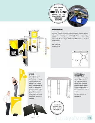see pages
                                       100-101
                                 CREO LINE
                                  EASY TO USE FOR
                                  TRADESHOW AND
                                     EXHIBITOR
                                      DISPLAYS




                                  VEGA TRUSS KIT

                                  VEGA: A 20’ x 20’ truss display with (8) spotlights and (5) tabletops. Hardware
                                  includes: (28) 6-way junctions, (16) 36” truss lengths, (16) 46” truss lengths,
                                  (20) 90” curved truss lengths, a full set of quick-lock connectors, (5) adjustable
                                  tabletops, (8) 50 watt spotlights, (1) OCF and (2) OCT molded cases. Has fitted
                                  graphic options.


                                  Size: 20’ x 20’ kit
                                  Weight: 1050 lbs




WEDGE                                                                               RECTANGULAR
The Wedge is a cleverly                                                             TRUSS TABLE
designed, cost effective                                                            Complete your truss display
sign support that is ideal for                                                      with any of these attractive
contour cut graphics and                                                            and useful tables that can
is simple to use. Combine                                                           be used alone, or grouped
several stands together for                                                         together. The hard wearing
longer and taller displays,                                                         laminate tops are offered in
as shown. Available only in                                                         your choice of finishes. Call for
Black. (Sign not included).                                                         details.
Graphic specs: opaque
inkjet graphics with pebble                                                         Size: 47”w x 23”d x 36.5”h
overlaminate, mounted to                                                            Weight: 65 lbs
1/4” sintra.




                                     more base
                                   mounted sign
                                   styles located
                                     on page 00




                                      trusssystems                                                                  117
 