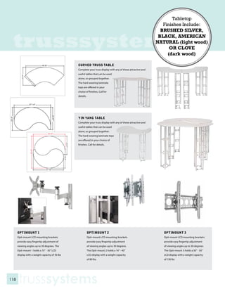 Tabletop
                                                                                                                   Finishes Include:
                                                                                                                  BRUSHED SILVER,


 trusssystems                                                                                                    BLACK, AMERICAN
                                                                                                                NATURAL (light wood)
                                                                                                                      OR CLOVE
                                                                                                                     (dark wood)

                                                 CURVED TRUSS TABLE
                                                 Complete your truss display with any of these attractive and
                                                 useful tables that can be used
                                                 alone, or grouped together.
                                                 The hard wearing laminate
                                                 tops are offered in your
                                                 choice of finishes. Call for
                                                 details.




                                                 YIN YANG TABLE
                                                 Complete your truss display with any of these attractive and
                                                 useful tables that can be used
                                                 alone, or grouped together.
                                                 The hard wearing laminate tops
                                                 are offered in your choice of
                                                 finishes. Call for details.




      OPTIMOUNT 1                                           OPTIMOUNT 2                                            OPTIMOUNT 3
      Opti-mount LCD mounting brackets                      Opti-mount LCD mounting brackets                       Opti-mount LCD mounting brackets
      provide easy fingertip adjustment of                  provide easy fingertip adjustment                      provide easy fingertip adjustment
      viewing angles up to 30 degrees. The                  of viewing angles up to 30 degrees.                    of viewing angles up to 30 degrees.
      Opti-mount 1 holds a 15” - 30” LCD                    The Opti-mount 2 holds a 14” - 40”                     The Opti-mount 3 holds a 30” - 50”
      display with a weight capacity of 30 lbs              LCD display with a weight capacity                     LCD display with a weight capacity
                                                            of 80 lbs                                              of 130 lbs




118
      trusssystems
 