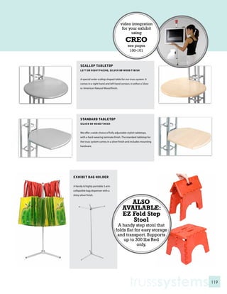 video integration
                                             for your exhibit
                                                  using
                                                CREO
                                                  see pages
                                                   100-101



       SCALLOP TABLETOP
       LEFT OR RIGHT FACING, SILVER OR WOOD FINISH


       A special order scallop shaped table for our truss system. It
       comes in a right hand and left hand version, in either a Silver
       or American Natural Wood finish.




       STANDARD TABLETOP
       SILVER OR WOOD FINISH


       We offer a wide choice of fully adjustable stylish tabletops,
       with a hard-wearing laminate finish. The standard tabletop for
       the truss system comes in a silver finish and includes mounting
       hardware.




EXHIBIT BAG HOLDER

A handy & highly portable 3 arm
collapsible bag dispenser with a
shiny silver finish.

                                                ALSO
                                             AVAILABLE:
                                             EZ Fold Step
                                                Stool
                                        A handy step stool that
                                       folds flat for easy storage
                                        and transport. Supports
                                           up to 300 lbs Red
                                                   only.




                                                    trusssystems         119
 